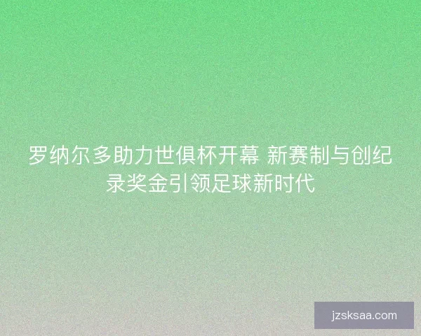 罗纳尔多助力世俱杯开幕 新赛制与创纪录奖金引领足球新时代