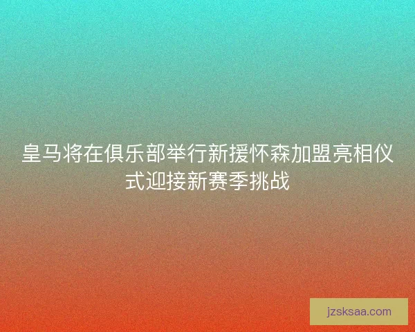 皇马将在俱乐部举行新援怀森加盟亮相仪式迎接新赛季挑战