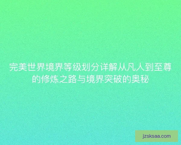完美世界境界等级划分详解从凡人到至尊的修炼之路与境界突破的奥秘