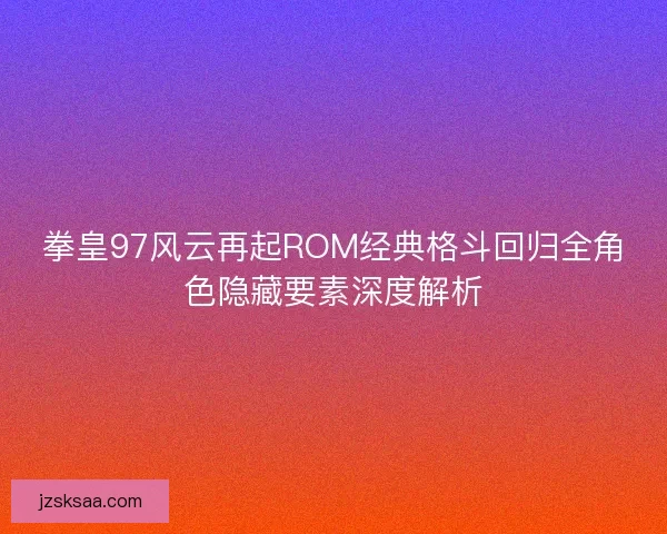 拳皇97风云再起ROM经典格斗回归全角色隐藏要素深度解析