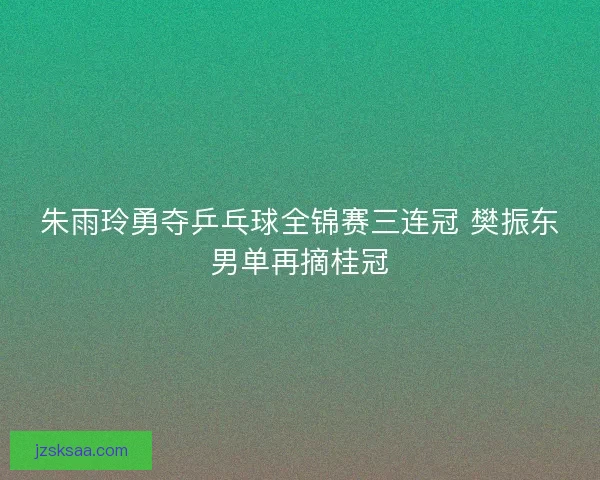 朱雨玲勇夺乒乓球全锦赛三连冠 樊振东男单再摘桂冠