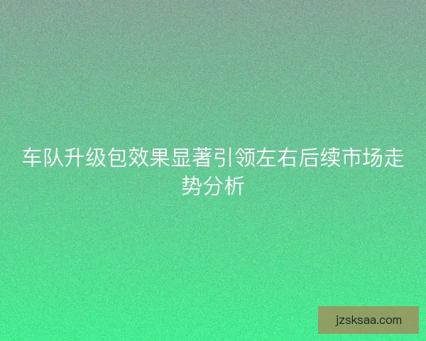 车队升级包效果显著引领左右后续市场走势分析