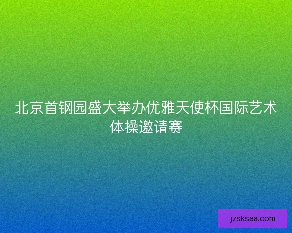 北京首钢园盛大举办优雅天使杯国际艺术体操邀请赛