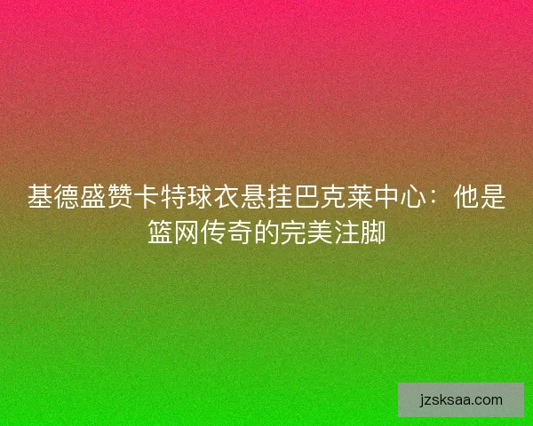 基德盛赞卡特球衣悬挂巴克莱中心：他是篮网传奇的完美注脚