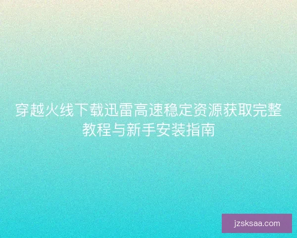 穿越火线下载迅雷高速稳定资源获取完整教程与新手安装指南
