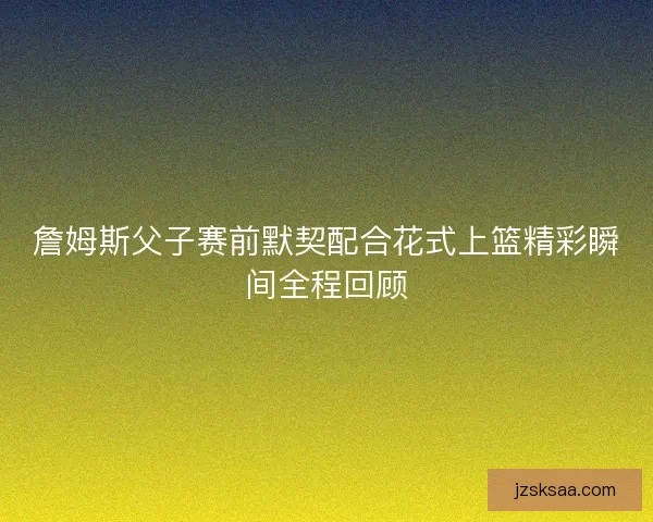 詹姆斯父子赛前默契配合花式上篮精彩瞬间全程回顾