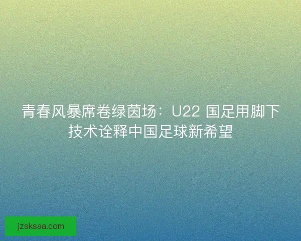 青春风暴席卷绿茵场：U22 国足用脚下技术诠释中国足球新希望