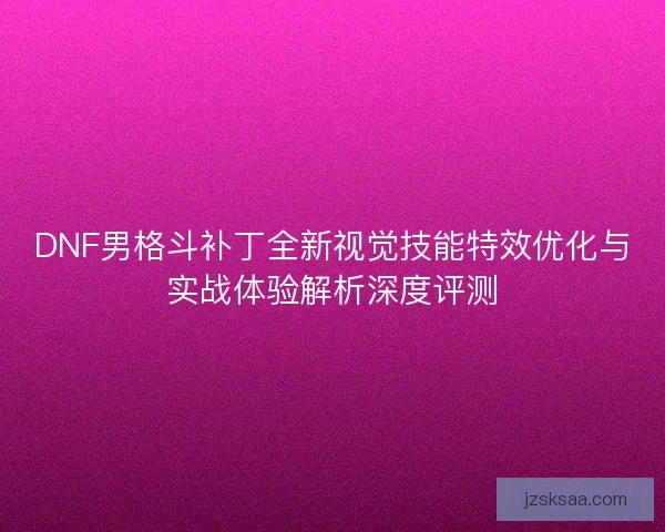 DNF男格斗补丁全新视觉技能特效优化与实战体验解析深度评测