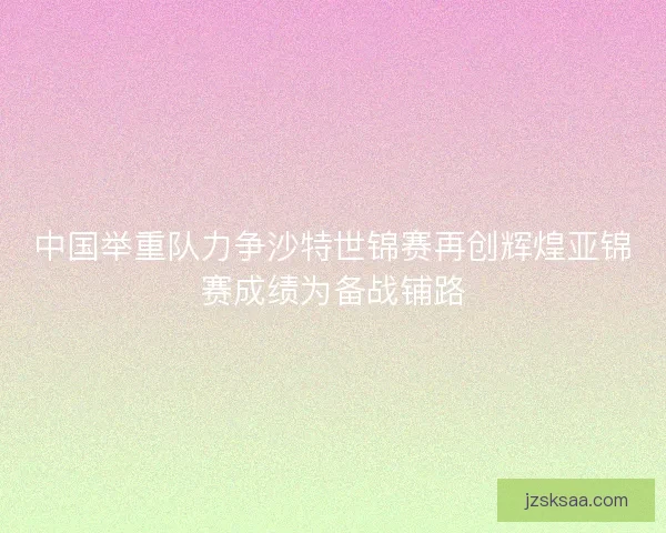 中国举重队力争沙特世锦赛再创辉煌亚锦赛成绩为备战铺路