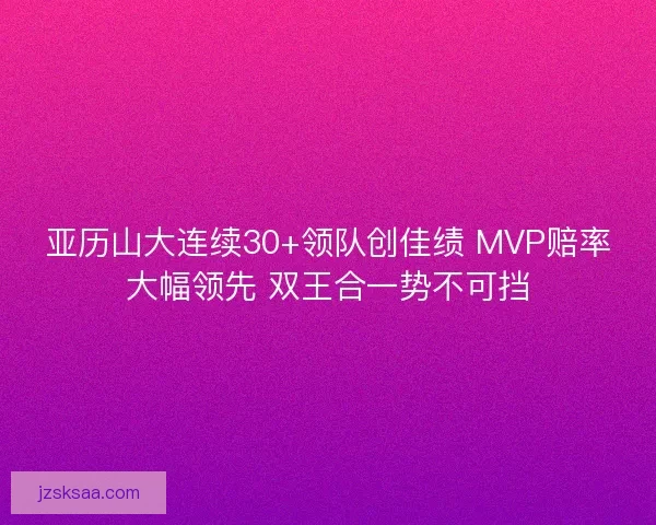 亚历山大连续30+领队创佳绩 MVP赔率大幅领先 双王合一势不可挡