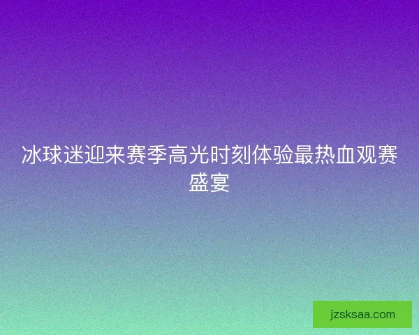 冰球迷迎来赛季高光时刻体验最热血观赛盛宴