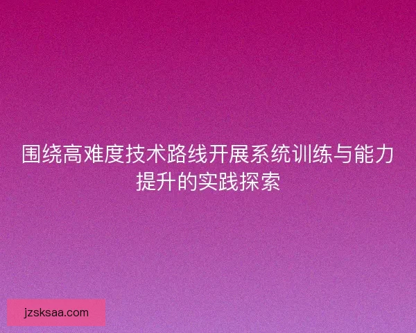 围绕高难度技术路线开展系统训练与能力提升的实践探索