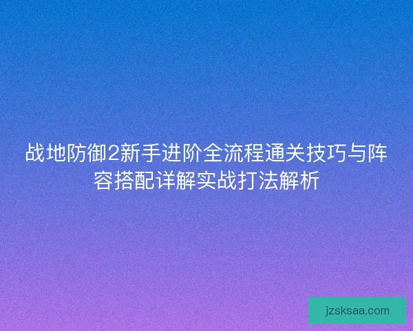 战地防御2新手进阶全流程通关技巧与阵容搭配详解实战打法解析