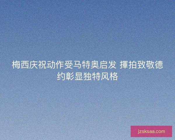梅西庆祝动作受马特奥启发 揮拍致敬德约彰显独特风格