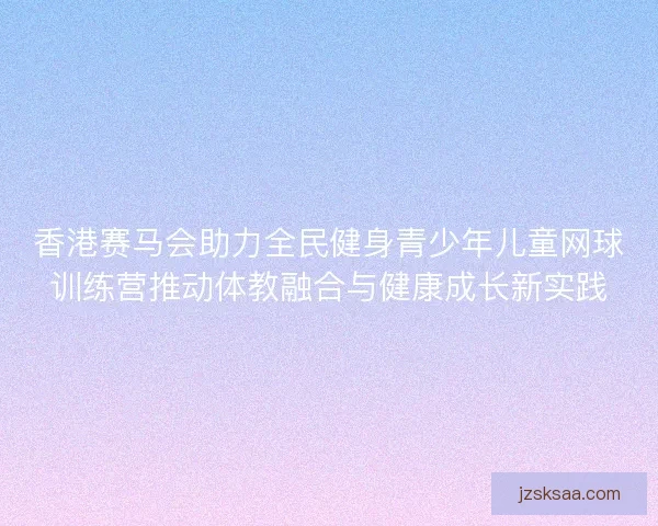 香港赛马会助力全民健身青少年儿童网球训练营推动体教融合与健康成长新实践