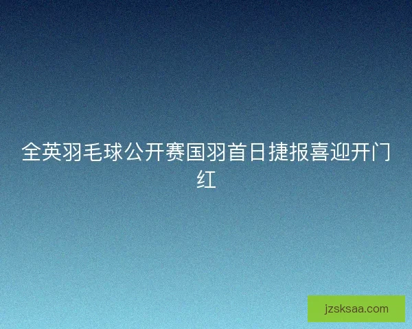 全英羽毛球公开赛国羽首日捷报喜迎开门红