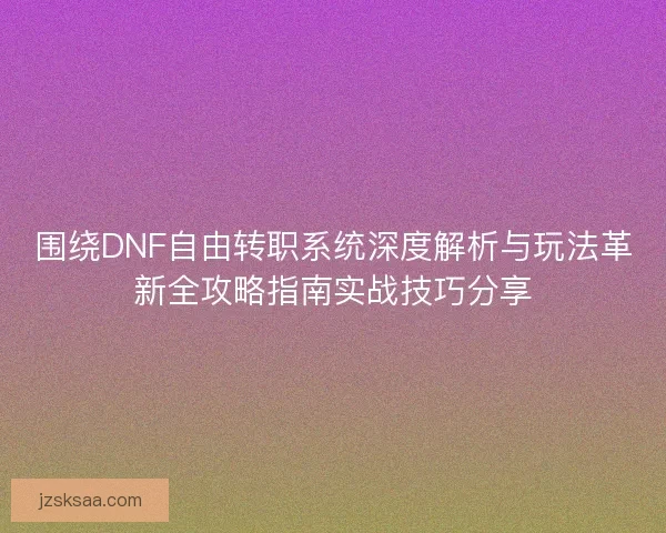 围绕DNF自由转职系统深度解析与玩法革新全攻略指南实战技巧分享