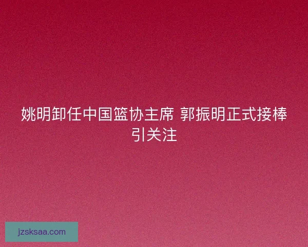 姚明卸任中国篮协主席 郭振明正式接棒引关注