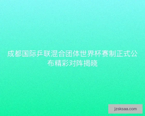 成都国际乒联混合团体世界杯赛制正式公布精彩对阵揭晓