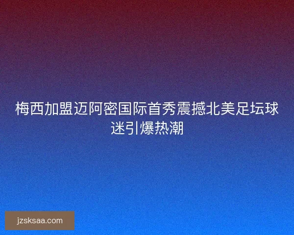 梅西加盟迈阿密国际首秀震撼北美足坛球迷引爆热潮