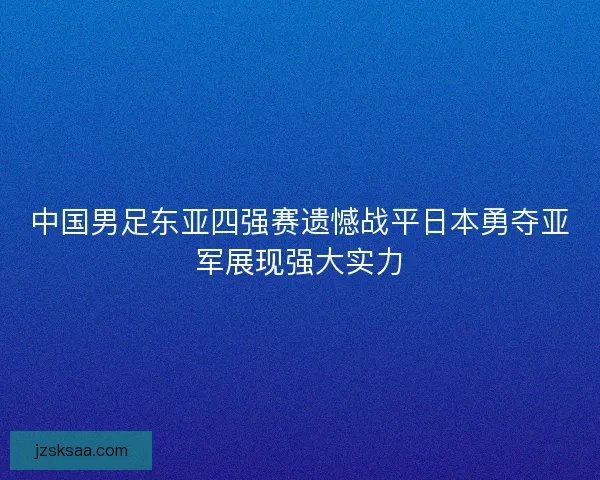 中国男足东亚四强赛遗憾战平日本勇夺亚军展现强大实力 中国男足东亚四强赛遗憾战平日本勇夺亚军展现强大实力