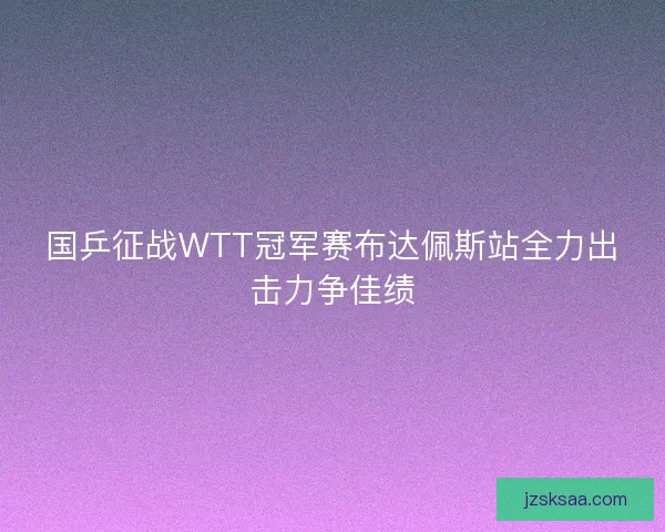 国乒征战WTT冠军赛布达佩斯站全力出击力争佳绩 国乒征战WTT冠军赛布达佩斯站全力出击力争佳绩