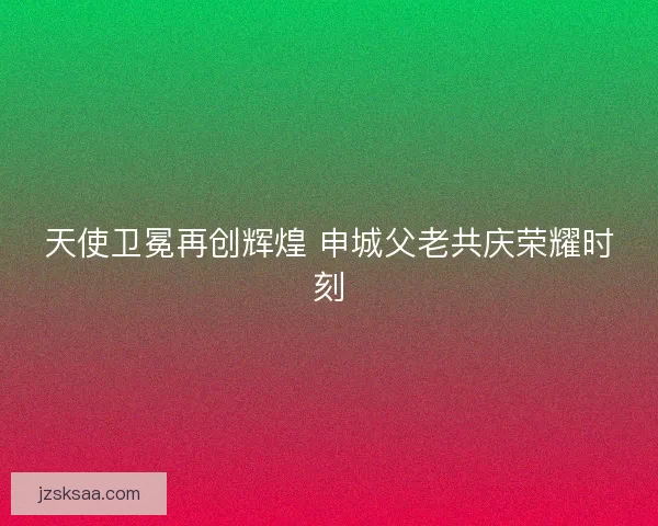 天使卫冕再创辉煌 申城父老共庆荣耀时刻