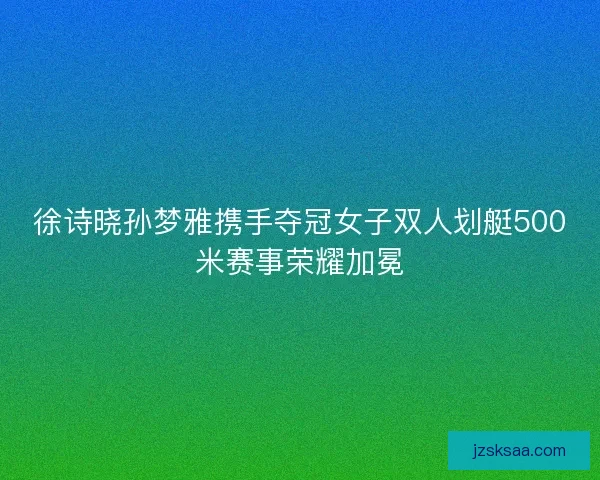徐诗晓孙梦雅携手夺冠女子双人划艇500米赛事荣耀加冕